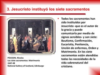 3. Jesucristo instituyó los siete sacramentos
 Todos los sacramentos han
sido instituidos por
Jesucristo -que es el autor de
la gracia y puede
comunicarla por medio de
signos sensibles- y son siete:
Bautismo, Confirmación,
Eucaristía, Penitencia,
Unción de enfermos, Orden y
Matrimonio. En los siete
sacramentos están atendidas
todas las necesidades de la
vida sobrenatural del
cristiano.
POUSSIN, Nicolas
Los siete sacramentos: Matrimonio
1647-48
National Gallery of Scotland, Edinburgo
 