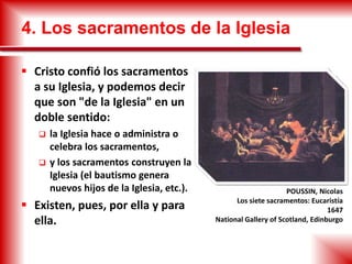 4. Los sacramentos de la Iglesia
 Cristo confió los sacramentos
a su Iglesia, y podemos decir
que son "de la Iglesia" en un
doble sentido:
 la Iglesia hace o administra o
celebra los sacramentos,
 y los sacramentos construyen la
Iglesia (el bautismo genera
nuevos hijos de la Iglesia, etc.).
 Existen, pues, por ella y para
ella.
POUSSIN, Nicolas
Los siete sacramentos: Eucaristía
1647
National Gallery of Scotland, Edinburgo
 