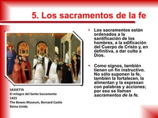 5. Los sacramentos de la fe
 Los sacramentos están
ordenados a la
santificación de los
hombres, a la edificación
del Cuerpo de Cristo y, en
definitiva, a dar culto a
Dios.
 Como signos, también
tienen un fin instructivo.
No sólo suponen la fe,
también la fortalecen, la
alimentan y la expresan
con palabras y acciones;
por eso se llaman
sacramentos de la fe.
SASSETTA
El milagro del Santo Sacramento
1423
The Bowes Museum, Barnard Castle
Reino Unido
 