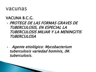 VACUNA B.C.G.
 PROTEGE DE LAS FORMAS GRAVES DE
TUBERCULOSIS, EN ESPECIAL LA
TUBERCULOSIS MILIAR Y LA MENINGITIS
TUBERCULOSA
 Agente etiológico: Mycobacterium
tuberculosis variedad hominis, (M.
tuberculosis.
 