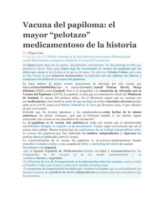 Vacuna del papiloma: el
mayor “pelotazo”
medicamentoso de la historia
Por Miguel Jara
19 de junio de 2013Bufete Almodóvar & Jara Industria farmacéutica Marketing del
miedo Medicamentos peligrosos Medicina Vacunas10 Comentarios
En Japón tienen fama de ser rígidos, disciplinados, calculadores. No dan puntada sin hilo que
decimos in Spain. Bien, pues Japón deja de recomendar la vacuna del papiloma por los
daños que causa en las jóvenes a las que se les pone. No sólo eso, Estados Unidos, país cuna
de Big Farma, la gran industria farmacéutica, ha dedicado casi seis millones de dólares a
compensar los daños de la vacuna del papiloma.
En buen número de países existen asociaciones de afectadas por esta vacuna que
fabricanGlaxoSmithKline bajo la marca Cervarix y Sanofi Pasteur Merck, Sharp
&Dohme (MSD) como Gardasil. Pero si le preguntáis a la Asociación de Afectadas por la
Vacuna del Papiloma (AAVP), la española, os dirá que en contestación oficial del Ministerio
de Sanidad, la vacuna NO produce daños. En el Ministerio seguro que no vacunan con
ese medicamento o han tenido la suerte de que sus hijas no sufran reacciones adversas porque
tanto en la AAVP, como en el Bufete Almodóvar & Jara que llevamos casos, sí que sabemos
de qué va el asunto.
Entiendo que las jóvenes japoneses y las estadounidenses están hechas de la misma
materiaque las demás. Entonces, ¿por qué el Gobierno español (y los demás) siguen
incluyendo esta vacuna en sus calendarios de vacunación?
La del papiloma es la vacuna más polémica de todas por mucho que el desinformado
actorMichael Douglas se empeñe en promocionarla. Tocayo sigue sexoraleando que así al
menos estás callado. Merece la pena leer las conclusiones de un trabajo independiente sobre
la vacuna del papiloma que han elaborado dos médicos independientes y rigurosos tras
analizar datos no publicados sobre la vacuna.
La comercialización de la vacuna del papiloma es un pelotazo medicamentoso basado
enmedias verdades ocultas y una campaña de lobby y marketing del miedo de manual.
Necesitamos con urgencia:
-que la Agencia Española de Medicamentos informe con rigor y transparenciasobre los
componentes de las vacunas (y de los demás medicamentos) y su
verdadera eficacia y seguridad.
-Un Proyecto de Ley de Transparencia en la información sobre las vacunas, como ya tiene
en Estados Unidos, país al que se pone como ejemplo de tantas cosas.
-Un programa de compensación de daños por vacunas en España, que ya está publicado (no
tenemos carencia de científicos de nivel e independientes en nuestro país sino de políticos que
les escuchen).
 