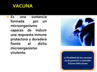  Es una sustancia
formada por un
microorganismo
capaces de inducir
una respuesta inmune
protectora y duradera
frente al dicho
microorganismo
virulento.
La finalidad de las vacunas
es de prevenir y controlar
futuras infecciones
 