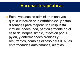  Estas vacunas se administran una ves
que la infección se a establecido y están
diseñadas para mejorar una respuesta
inmune inadecuada, particularmente en el
caso del herpes simple, infección por H.
pylori, y enfermedades crónicas y
recurrentes, como es el caso del SIDA, las
enfermedades autoinmunes, alergias, o
incluso el cáncer.
 