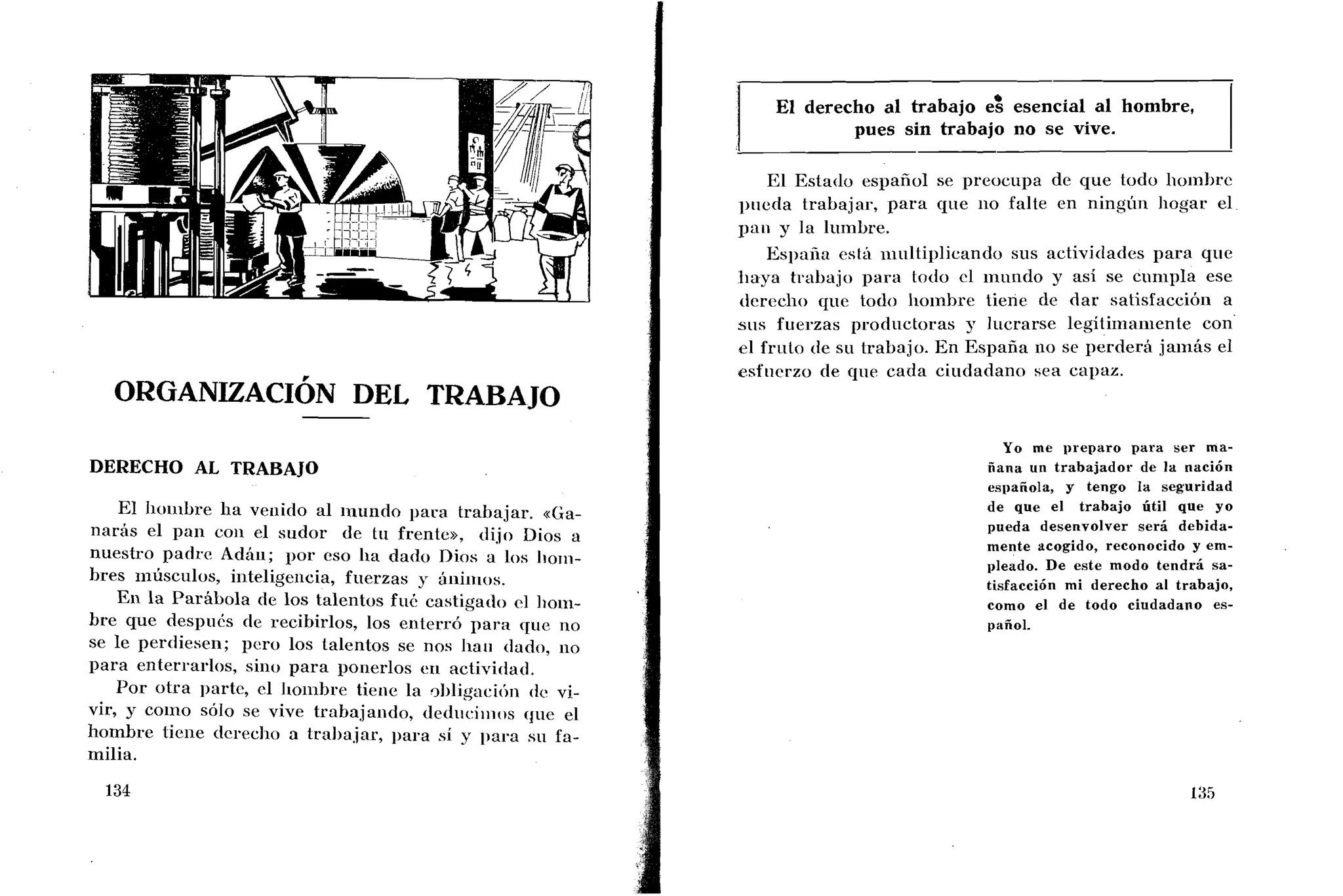 DERECHO AL TRABAJO
El Iioiiibre lia veiiido al iiliindo para trabajar. «Ga-
naras el paii coi1 el sudor de tii frente», dijo Dios a
nuestro padre Adáii; por eso lia dado Dios a los Iiorii-
bres iiiusculos, iiiteligeiicia, fuerzas y áiiiiiios.
Eri la Parábola de los talentos fui: castigado cl Iioiii-
bre que despuCs de recibirlos, los enterró para que no
se le perdiesen; pero los talentos se nos Iiaii dado, iio
para enterrarlos, sino para ponerlos eri actividad.
Por otra parte, cl Iioiiihrc tieiie la ~1)ligacitinde vi-
vir, g coino so10 se vive trabajando, deciiaciiiios qiic el
hombre tieiie dcrcxlio a tral~ajar,para si y 1)ara sii fa-
milia.
El derecho al trabajo e$ esencial al hombre,
pues sin trabajo no se vive.
El Estado español se preocupa de que todo lioinkjrc
piieda trabajar, para que iio falte en ningiiri Iiogar el
pan y la lumbre.
Esl)níia esti1 iiiiiltiplicando sus actividades para que
tiaya trabajo para lodo cl inurido y así se cunipla ese
dcreclio que todo lioinhre tiene de dar satisfaccióii a
sus fuerzas prodiictoras y Iilcrarse legitirnaiiiente con
el fruto de su trabajo. En España rio se perderá jairias el
esfiicrzo de qiie cada ciudadano sea capaz.
Yo me preparo para ser ma-
ñana un trabajador de la nación
española, y tengo la seguridad
de que el trabajo útil que yo
pueda desenvolver será debida-
mente acogido, reconocido y em-
pleado. De este modo tendrá sa-
tisfacción mi derecho al trabajo,
como el de todo ciudadano es-
pañol.
 
