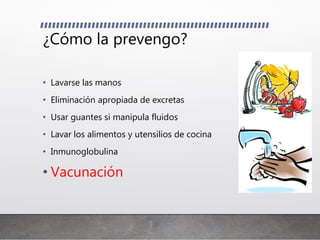 ¿Cómo la prevengo?
• Lavarse las manos
• Eliminación apropiada de excretas
• Usar guantes si manipula fluidos
• Lavar los alimentos y utensilios de cocina
• Inmunoglobulina
• Vacunación
 