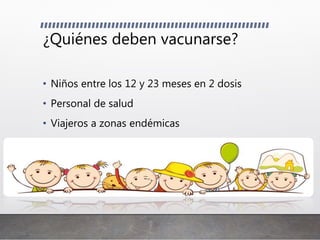 ¿Quiénes deben vacunarse?
• Niños entre los 12 y 23 meses en 2 dosis
• Personal de salud
• Viajeros a zonas endémicas
 