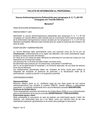 Página 1 de 10
FOLLETO DE INFORMACIÓN AL PROFESIONAL
Vacuna Antimeningocóccica Polisacárida para serogrupos A, C, Y y W-135
Conjugada con Toxoide Diftérico
Menactra®
PARA INYECCIÓN INTRAMUSCULAR
INDICACIONES Y USO
Menactra®, la vacuna antimeningocóccica polisacárida para serogrupos A, C, Y y W-135
conjugada con toxoide diftérico está indicada para la inmunización activa para la prevención
de la enfermedad meningocóccica invasiva causada por los serogrupos A, C, Y y W-135 de
Neisseria meningitidis. Menactra está indicada para ser usada en personas de 9 meses a 55
años de edad.
DOSIFICACIÓN Y ADMINISTRACIÓN
La vacuna Menactra debe administrarse como una inyección única de 0,5 ml por vía
intramuscular, preferentemente en la región del deltoides o del muslo anterolateral, según
la edad y la masa muscular del individuo.
En niños de 9 a 23 meses de edad, Menactra se administra en una serie de 2 dosis con una
separación de al menos tres meses.
Las personas de 2 a 55 años de edad reciben una dosis única.
No administre este producto por vía intravenosa, subcutánea ni intradérmica.
Aún no se ha determinado la necesidad, o el momento adecuado, de una dosis de refuerzo
de la vacuna Menactra.
Los medicamentos parenterales deben ser revisados de forma visual para verificar la
integridad del recipiente, la presencia de partículas y la decoloración antes de la
administración, cuando la solución o el recipiente lo permitan.
CONTRAINDICACIONES
Hipersensibilidad
Reacción alérgica grave (p. ej., anafilaxia) luego de una dosis previa de una vacuna
antimeningocóccica que contiene la proteína CRM197, toxoide diftérico o polisacáridos
capsulares, o a cualquier componente de la vacuna Menactra (consulte DESCRIPCIÓN).
Síndrome de Guillain-Barré
Tener antecedentes conocidos del síndrome de Guillain-Barré (SGB) es una contraindicación
para la administración de la vacuna (consulte ADVERTENCIAS Y PRECAUCIONES).
Enfermedad aguda o febril
Debe postergarse la vacunación en caso de padecer una enfermedad aguda o febril. No
obstante, una enfermedad leve con o sin fiebre, como una infección leve de las vías
respiratorias superiores, generalmente no es motivo para postergar la vacunación.
 