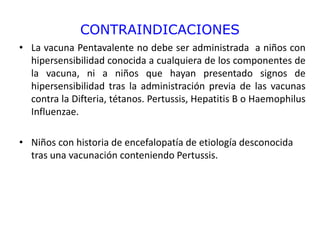 CONTRAINDICACIONES
• La vacuna Pentavalente no debe ser administrada a niños con
hipersensibilidad conocida a cualquiera de los componentes de
la vacuna, ni a niños que hayan presentado signos de
hipersensibilidad tras la administración previa de las vacunas
contra la Difteria, tétanos. Pertussis, Hepatitis B o Haemophilus
Influenzae.
• Niños con historia de encefalopatía de etiología desconocida
tras una vacunación conteniendo Pertussis.
 