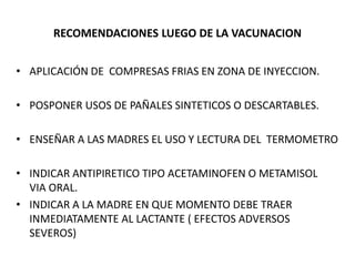 RECOMENDACIONES LUEGO DE LA VACUNACION
• APLICACIÓN DE COMPRESAS FRIAS EN ZONA DE INYECCION.
• POSPONER USOS DE PAÑALES SINTETICOS O DESCARTABLES.
• ENSEÑAR A LAS MADRES EL USO Y LECTURA DEL TERMOMETRO
• INDICAR ANTIPIRETICO TIPO ACETAMINOFEN O METAMISOL
VIA ORAL.
• INDICAR A LA MADRE EN QUE MOMENTO DEBE TRAER
INMEDIATAMENTE AL LACTANTE ( EFECTOS ADVERSOS
SEVEROS)
 