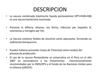 DESCRIPCION
• La vacuna combinada totalmente líquida pentavalente( DPT+HVB+HIB)
es una vacuna bacteriana inactivada
• Previene la difteria, tétanos, tos ferina, infeccion por hepatitis B,
neumonías y menigitis por hib.
• La Vacuna contiene fosfato de aluminio como adyuvante, formando un
sedimento blanquesino.
• Pueden hallarse presentes trazas de Timerosal como residuo del
proceso de producción
• El uso de la vacuna Pentavalente se universaliza en el Perú en el año
2007 en concordancia a los lineamientos internacionalmente
recomendados por la OMS/OPS y el Fondo de las Naciones Unidas para
la Infancia (UNICEF).
 