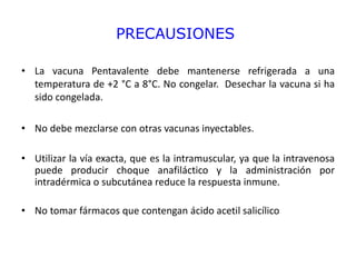 PRECAUSIONES
• La vacuna Pentavalente debe mantenerse refrigerada a una
temperatura de +2 °C a 8°C. No congelar. Desechar la vacuna si ha
sido congelada.
• No debe mezclarse con otras vacunas inyectables.
• Utilizar la vía exacta, que es la intramuscular, ya que la intravenosa
puede producir choque anafiláctico y la administración por
intradérmica o subcutánea reduce la respuesta inmune.
• No tomar fármacos que contengan ácido acetil salicílico
 