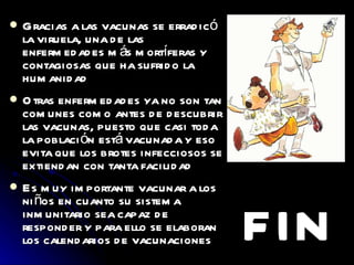 Gracias a las vacunas se erradicó la viruela, una de las enfermedades más mortíferas y contagiosas que ha sufrido la humanidad Otras enfermedades ya no son tan comunes como antes de descubrir las vacunas, puesto que casi toda la población está vacunada y eso evita que los brotes infecciosos se extiendan con tanta facilidad Es muy importante vacunar a los niños en cuanto su sistema inmunitario sea capaz de responder y para ello se elaboran los calendarios de vacunaciones FIN 