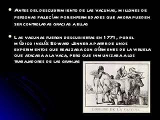 Antes del descubrimiento de las vacunas, millones de personas fallecían por enfermedades que ahora pueden ser controladas gracias a ellas Las vacunas fueron descubiertas en 1771, por el médico inglés Edward Jenner a partir de unos experimentos que realizaba con gérmenes de la viruela que atacaba a la vaca, pero que inmunizaba a los trabajadores de las granjas 