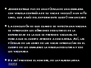 Jenner extrajo pus de una pústula de una granjera con viruela contraída de su vaca e inoculó a un niño sano, que a raíz del experimento quedó inmunizado La conclusión es que cuando se inyecta una vacuna se introducen los gérmenes debilitados de la enfermedad de la que se pretende vacunar, de forma que el cuerpo aprende a combatirla. Así, las pústulas de las ubres de las vacas introducían en el cuerpo de los granjeros la viruela debilitada y eso los vacunaba De ahí proviene el nombre, de la palabra latina  vacca 