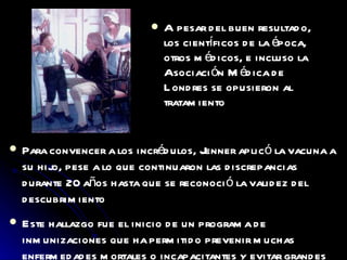 A pesar del buen resultado, los científicos de la época, otros médicos, e incluso la Asociación Médica de Londres se opusieron al tratamiento Para convencer a los incrédulos, Jenner aplicó la vacuna a su hijo, pese a lo que continuaron las discrepancias durante 20 años hasta que se reconoció la validez del descubrimiento Este hallazgo fue el inicio de un programa de inmunizaciones que ha permitido prevenir muchas enfermedades mortales o incapacitantes y evitar grandes epidemias 