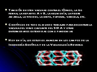 También existen vacunas contra el tétanos, la tos ferina, la hepatitis A y B, la neumonía, la fiebre amarilla, la tifoides, la gripe, paperas, varicela, etc. Científicos de todo el mundo trabajan para encontrar la vacuna del virus causante del SIDA y otras enfermedades extendidas como pandemias Hoy en día, los estudios avanzan en los campos de la Ingeniería Genética y de la Vacunología Reversa 