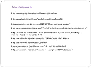 Fotografías tomadas de:http://www.aap.org/immunization/illnesses/photos.htmhttp://www.lasaludinfantil.com/paralisis-infantil-o-poliomielitishttps://apologista.wordpress.com/2010/07/04/antigua-plaga-regresa/http://eduquemonos.wordpress.com/2010/05/10/la-viruela-y-el-fraude-de-la-antivariolica/http://mexico.cnn.com/nacional/2011/03/26/chihuahua-reporta-cuatro-muertos-y-cinco-infectados-por-influenza-ah1n1http://es.wikipedia.org/wiki/Sarampi%C3%B3n#Cuadro_cl.C3.ADnicohttp://es.wikipedia.org/wiki/Louis_Pasteurhttp://josejuancanel-jose.blogspot.com/2011_05_01_archive.htmlhttp://www.zonamedica.com.ar/enfermedades/explorar/184/Tuberculosis