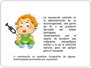 La vacunación consiste en la administración de un microorganismo, una parte de él, o un producto derivado del mismo (antígenos inmunizantes), con el objeto de producir una respuesta inmunológica similar a la de la infección natural, pero sin peligro para el vacunado. A continuación se muestran fotografías de algunas enfermedades prevenibles por vacunación.