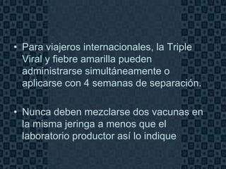• Para viajeros internacionales, la Triple
  Viral y fiebre amarilla pueden
  administrarse simultáneamente o
  aplicarse con 4 semanas de separación.

• Nunca deben mezclarse dos vacunas en
  la misma jeringa a menos que el
  laboratorio productor así lo indique

                                         Page 11
 
