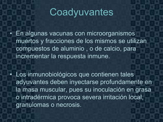 Coadyuvantes

• En algunas vacunas con microorganismos
  muertos y fracciones de los mismos se utilizan
  compuestos de aluminio , o de calcio, para
  incrementar la respuesta inmune.

• Los inmunobiológicos que contienen tales
  adyuvantes deben inyectarse profundamente en
  la masa muscular, pues su inoculación en grasa
  o intradérmica provoca severa irritación local,
  granulomas o necrosis.
                                              Page 12
 