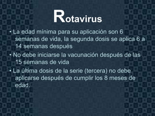 Rotavirus
• La edad mínima para su aplicación son 6
   semanas de vida, la segunda dosis se aplica 6 a
   14 semanas después
• No debe iniciarse la vacunación después de las
   15 semanas de vida
• La última dosis de la serie (tercera) no debe
   aplicarse después de cumplir los 8 meses de
   edad.



                                              Page 16
 