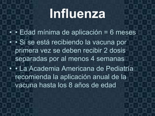 Influenza
• • Edad mínima de aplicación = 6 meses
• • Si se está recibiendo la vacuna por
  primera vez se deben recibir 2 dosis
  separadas por al menos 4 semanas
• • La Academia Americana de Pediatría
  recomienda la aplicación anual de la
  vacuna hasta los 8 años de edad


                                          Page 17
 