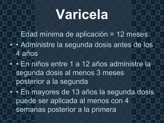 Varicela
• • Edad mínima de aplicación = 12 meses
• • Administre la segunda dosis antes de los
  4 años
• • En niños entre 1 a 12 años administre la
  segunda dosis al menos 3 meses
  posterior a la segunda
• • En mayores de 13 años la segunda dosis
  puede ser aplicada al menos con 4
  semanas posterior a la primera
                                         Page 18
 