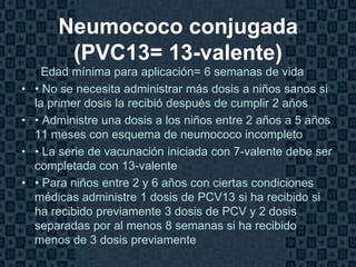 Neumococo conjugada
       (PVC13= 13-valente)
• • Edad mínima para aplicación= 6 semanas de vida
• • No se necesita administrar más dosis a niños sanos si
  la primer dosis la recibió después de cumplir 2 años
• • Administre una dosis a los niños entre 2 años a 5 años
  11 meses con esquema de neumococo incompleto
• • La serie de vacunación iniciada con 7-valente debe ser
  completada con 13-valente
• • Para niños entre 2 y 6 años con ciertas condiciones
  médicas administre 1 dosis de PCV13 si ha recibido si
  ha recibido previamente 3 dosis de PCV y 2 dosis
  separadas por al menos 8 semanas si ha recibido
  menos de 3 dosis previamente
                                                      Page 19
 