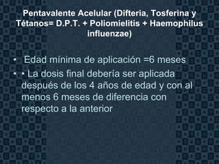 Pentavalente Acelular (Difteria, Tosferina y
Tétanos= D.P.T. + Poliomielitis + Haemophilus
                 influenzae)


• Edad mínima de aplicación =6 meses
• • La dosis final debería ser aplicada
  después de los 4 años de edad y con al
  menos 6 meses de diferencia con
  respecto a la anterior



                                           Page 22
 