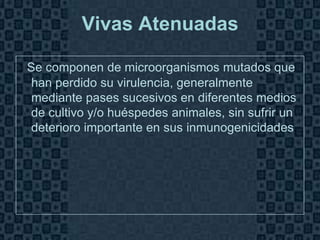 Vivas Atenuadas

: Se componen de microorganismos mutados que
 han perdido su virulencia, generalmente
 mediante pases sucesivos en diferentes medios
 de cultivo y/o huéspedes animales, sin sufrir un
 deterioro importante en sus inmunogenicidades.




                                              Page 6
 