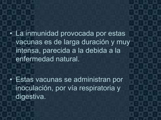 • La inmunidad provocada por estas
  vacunas es de larga duración y muy
  intensa, parecida a la debida a la
  enfermedad natural.

• Estas vacunas se administran por
  inoculación, por vía respiratoria y
  digestiva.

                                        Page 7
 