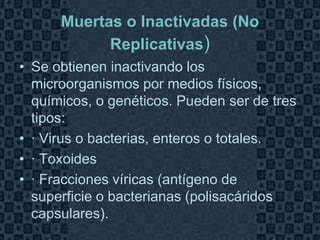 Muertas o Inactivadas (No
            Replicativas)
• Se obtienen inactivando los
  microorganismos por medios físicos,
  químicos, o genéticos. Pueden ser de tres
  tipos:
• · Virus o bacterias, enteros o totales.
• · Toxoides
• · Fracciones víricas (antígeno de
  superficie o bacterianas (polisacáridos
  capsulares).
                                        Page 8
 