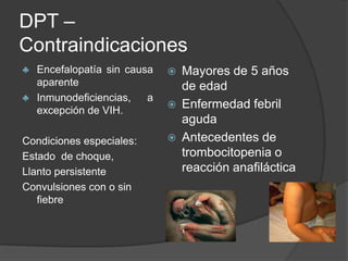 DPT –
Contraindicaciones
♣ Encefalopatía sin causa      Mayores de 5 años
  aparente                      de edad
♣ Inmunodeficiencias,   a
  excepción de VIH.
                               Enfermedad febril
                                aguda
Condiciones especiales:        Antecedentes de
Estado de choque,               trombocitopenia o
Llanto persistente              reacción anafiláctica
Convulsiones con o sin
   fiebre
 
