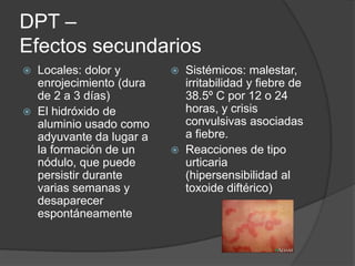 DPT –
Efectos secundarios
   Locales: dolor y          Sistémicos: malestar,
    enrojecimiento (dura       irritabilidad y fiebre de
    de 2 a 3 días)             38.5º C por 12 o 24
   El hidróxido de            horas, y crisis
    aluminio usado como        convulsivas asociadas
    adyuvante da lugar a       a fiebre.
    la formación de un        Reacciones de tipo
    nódulo, que puede          urticaria
    persistir durante          (hipersensibilidad al
    varias semanas y           toxoide diftérico)
    desaparecer
    espontáneamente
 