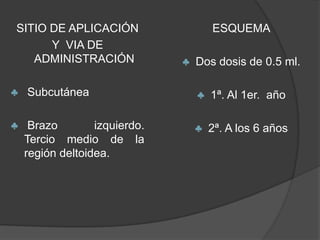 SITIO DE APLICACIÓN                    ESQUEMA
      Y VIA DE
   ADMINISTRACIÓN              ♣   Dos dosis de 0.5 ml.

♣   Subcutánea                     ♣   1ª. Al 1er. año

♣    Brazo        izquierdo.       ♣   2ª. A los 6 años
    Tercio medio de la
    región deltoidea.
 
