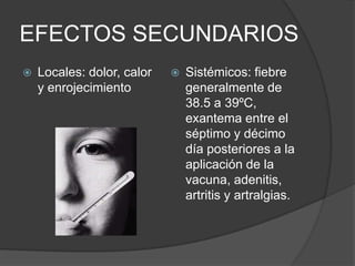 EFECTOS SECUNDARIOS
   Locales: dolor, calor      Sistémicos: fiebre
    y enrojecimiento            generalmente de
                                38.5 a 39ºC,
                                exantema entre el
                                séptimo y décimo
                                día posteriores a la
                                aplicación de la
                                vacuna, adenitis,
                                artritis y artralgias.
 
