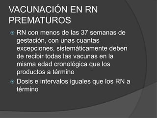 VACUNACIÓN EN RN
PREMATUROS
 RN con menos de las 37 semanas de
  gestación, con unas cuantas
  excepciones, sistemáticamente deben
  de recibir todas las vacunas en la
  misma edad cronológica que los
  productos a término
 Dosis e intervalos iguales que los RN a
  término
 