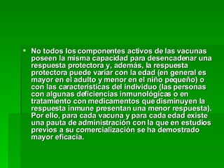 No todos los componentes activos de las vacunas poseen la misma capacidad para desencadenar una respuesta protectora y, además, la respuesta protectora puede variar con la edad (en general es mayor en el adulto y menor en el niño pequeño) o con las características del individuo (las personas con algunas deficiencias inmunológicas o en tratamiento con medicamentos que disminuyen la respuesta inmune presentan una menor respuesta). Por ello, para cada vacuna y para cada edad existe una pauta de administración con la que en estudios previos a su comercialización se ha demostrado mayor eficacia.   
