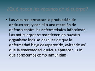 ¿Qué hacen las vacunas en el cuerpo?
• Las vacunas provocan la producción de
  anticuerpos, y con ello una reacción de
  defensa contra las enfermedades infecciosas.
  Los anticuerpos se mantienen en nuestro
  organismo incluso después de que la
  enfermedad haya desaparecido, evitando así
  que la enfermedad vuelva a aparecer. Es lo
  que conocemos como inmunidad.
 