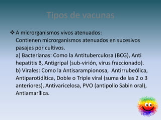 Tipos de vacunas
 A microrganismos vivos atenuados:
  Contienen microrganismos atenuados en sucesivos
  pasajes por cultivos.
  a) Bacterianas: Como la Antituberculosa (BCG), Anti
  hepatitis B, Antigripal (sub-virión, virus fraccionado).
  b) Virales: Como la Antisarampionosa, Antirrubeólica,
  Antiparotidítica, Doble o Triple viral (suma de las 2 o 3
  anteriores), Antivaricelosa, PVO (antipolio Sabin oral),
  Antiamarílica.
 