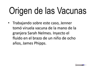 Origen de las Vacunas
• Trabajando sobre este caso, Jenner
  tomó viruela vacuna de la mano de la
  granjera Sarah Nelmes. Inyecto el
  fluido en el brazo de un niño de ocho
  años, James Phipps.
 
