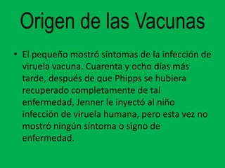 Origen de las Vacunas
• El pequeño mostró síntomas de la infección de
  viruela vacuna. Cuarenta y ocho días más
  tarde, después de que Phipps se hubiera
  recuperado completamente de tal
  enfermedad, Jenner le inyectó al niño
  infección de viruela humana, pero esta vez no
  mostró ningún síntoma o signo de
  enfermedad.
 