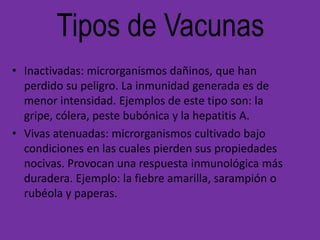 Tipos de Vacunas
• Inactivadas: microrganismos dañinos, que han
  perdido su peligro. La inmunidad generada es de
  menor intensidad. Ejemplos de este tipo son: la
  gripe, cólera, peste bubónica y la hepatitis A.
• Vivas atenuadas: microrganismos cultivado bajo
  condiciones en las cuales pierden sus propiedades
  nocivas. Provocan una respuesta inmunológica más
  duradera. Ejemplo: la fiebre amarilla, sarampión o
  rubéola y paperas.
 