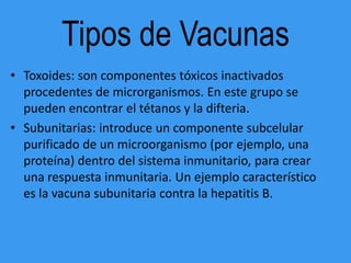 Tipos de Vacunas
• Toxoides: son componentes tóxicos inactivados
  procedentes de microrganismos. En este grupo se
  pueden encontrar el tétanos y la difteria.
• Subunitarias: introduce un componente subcelular
  purificado de un microorganismo (por ejemplo, una
  proteína) dentro del sistema inmunitario, para crear
  una respuesta inmunitaria. Un ejemplo característico
  es la vacuna subunitaria contra la hepatitis B.
 