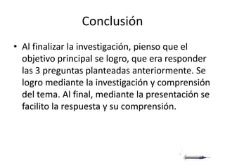 Conclusión
• Al finalizar la investigación, pienso que el
  objetivo principal se logro, que era responder
  las 3 preguntas planteadas anteriormente. Se
  logro mediante la investigación y comprensión
  del tema. Al final, mediante la presentación se
  facilito la respuesta y su comprensión.
 