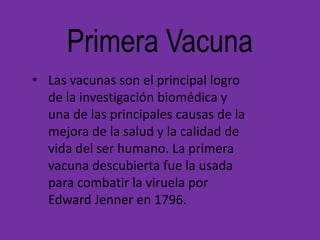 Primera Vacuna
• Las vacunas son el principal logro
  de la investigación biomédica y
  una de las principales causas de la
  mejora de la salud y la calidad de
  vida del ser humano. La primera
  vacuna descubierta fue la usada
  para combatir la viruela por
  Edward Jenner en 1796.
 