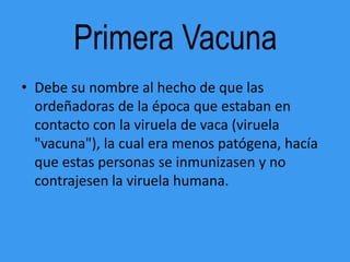 Primera Vacuna
• Debe su nombre al hecho de que las
  ordeñadoras de la época que estaban en
  contacto con la viruela de vaca (viruela
  "vacuna"), la cual era menos patógena, hacía
  que estas personas se inmunizasen y no
  contrajesen la viruela humana.
 
