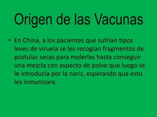 Origen de las Vacunas
• En China, a los pacientes que sufrían tipos
  leves de viruela se les recogían fragmentos de
  pústulas secas para molerlas hasta conseguir
  una mezcla con aspecto de polvo que luego se
  le introducía por la nariz, esperando que esto
  les inmunizara.
 