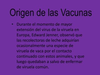 Origen de las Vacunas
• Durante el momento de mayor
  extensión del virus de la viruela en
  Europa, Edward Jenner, observó que
  las recolectoras de leche adquirían
  ocasionalmente una especie de
  viruela de vaca por el contacto
  continuado con estos animales, y que
  luego quedaban a salvo de enfermar
  de viruela común.
 