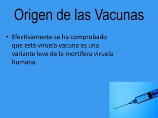 Origen de las Vacunas
• Efectivamente se ha comprobado
  que esta viruela vacuna es una
  variante leve de la mortífera viruela
  humana.
 